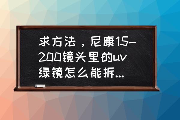 尼康镜头怎么拆解 求方法，尼康15-200镜头里的uv绿镜怎么能拆下来，现在拿不下来了？