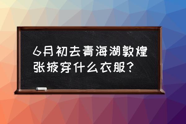 张掖怎么穿 6月初去青海湖敦煌张掖穿什么衣服？