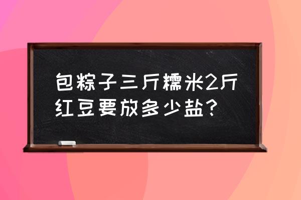 红豆粽子要不要放盐 包粽子三斤糯米2斤红豆要放多少盐？