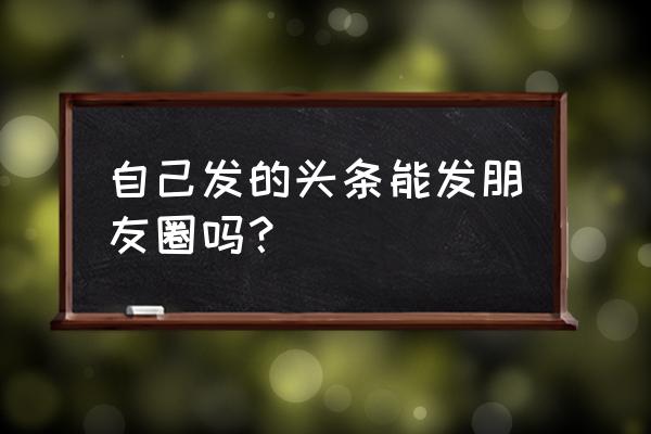 今日头条怎么上传微信朋友圈 自己发的头条能发朋友圈吗？