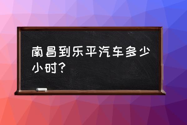 南昌坐汽车到乐平要多久 南昌到乐平汽车多少小时？