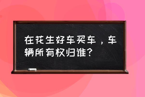 花生好车还完款可以过户吗 在花生好车买车，车辆所有权归谁？