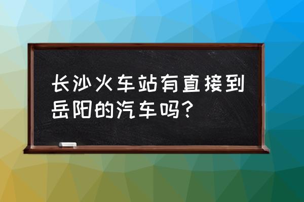 长沙东站到岳阳县有汽车吗 长沙火车站有直接到岳阳的汽车吗？