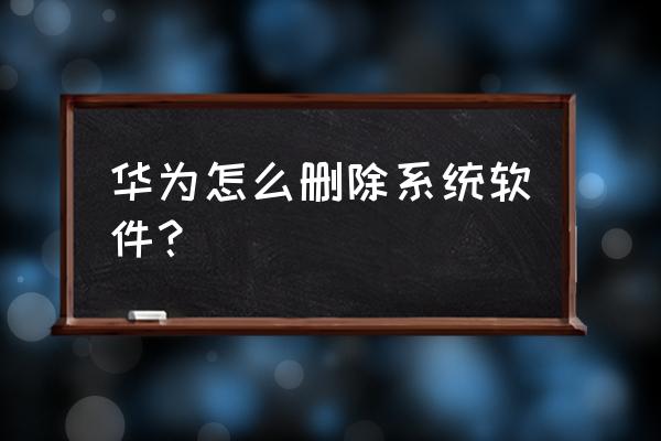 怎么清除华为手机自带应用程序 华为怎么删除系统软件？