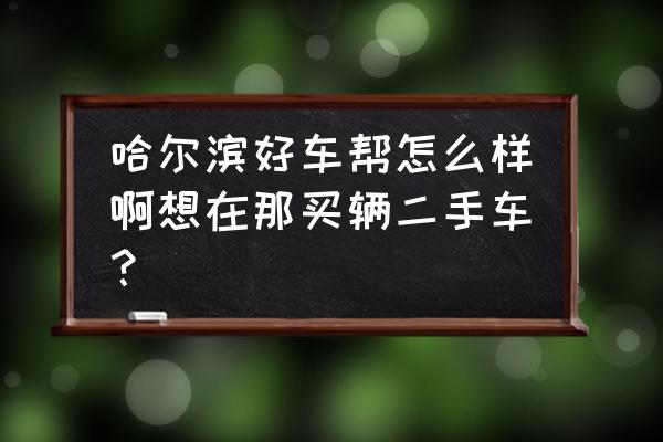 有在哈尔滨买二手车的吗 哈尔滨好车帮怎么样啊想在那买辆二手车？