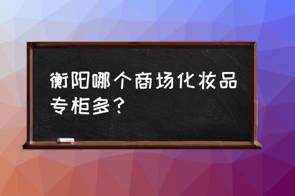 衡阳有大牌口红专柜吗 衡阳哪个商场化妆品专柜多？