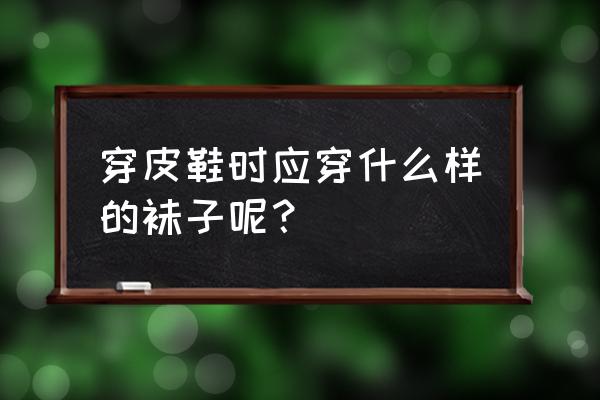 男士穿皮鞋应该穿什么袜子 穿皮鞋时应穿什么样的袜子呢？