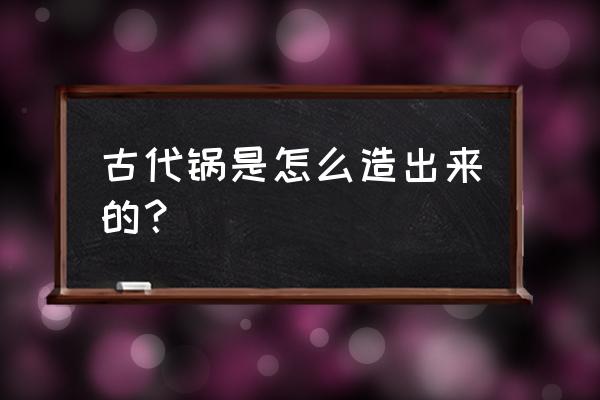 古代没有铁锅怎么做饭 古代锅是怎么造出来的？