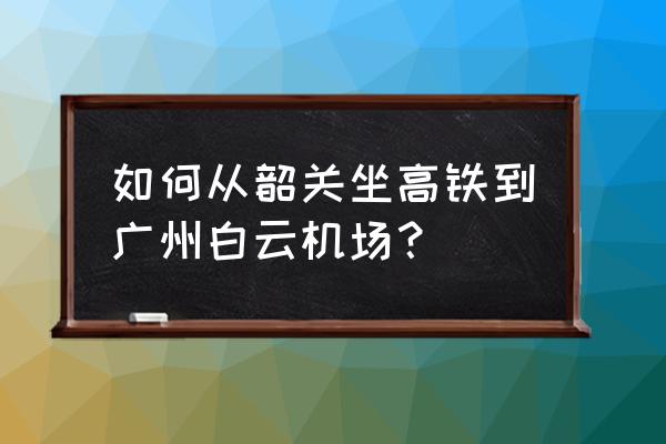 韶关有机场大巴吗 如何从韶关坐高铁到广州白云机场？