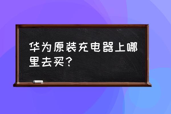 在哪里能买到华为原装充电器 华为原装充电器上哪里去买？