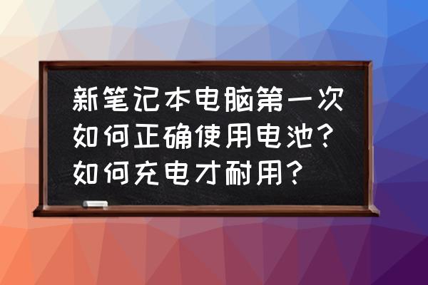 新买笔记本电池如何充电保养 新笔记本电脑第一次如何正确使用电池？如何充电才耐用？