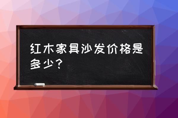 中国最贵的沙发多少钱 红木家具沙发价格是多少？