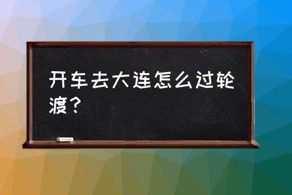 南京到大连开车怎么过海 开车去大连怎么过轮渡？