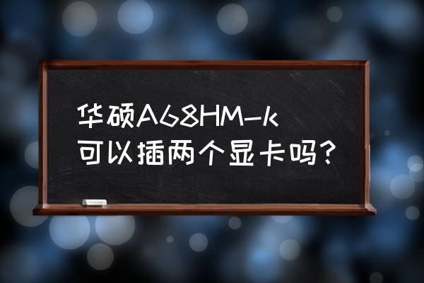 华硕a68主板能放几个显卡 华硕A68HM-k可以插两个显卡吗？