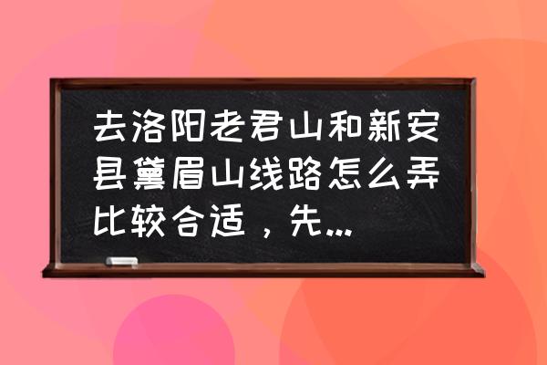 黛眉山多长时间能转完 去洛阳老君山和新安县黛眉山线路怎么弄比较合适，先去哪个再去哪个？