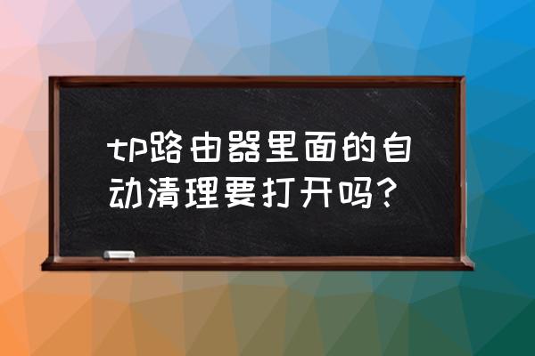 路由器还用清理后台吗 tp路由器里面的自动清理要打开吗？