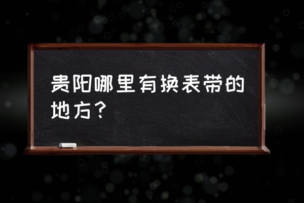 贵阳金阳新区那有修手表的吗 贵阳哪里有换表带的地方？