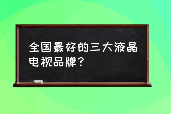 现在液晶电视哪个牌子的比较好 全国最好的三大液晶电视品牌？