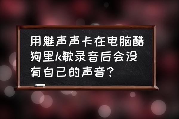 电脑酷狗音乐k歌怎么没声音 用魅声声卡在电脑酷狗里k歌录音后会没有自己的声音？