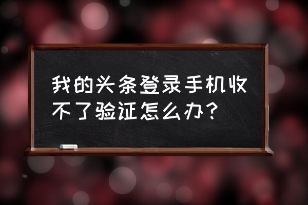 今日头条为什么验证不 我的头条登录手机收不了验证怎么办？