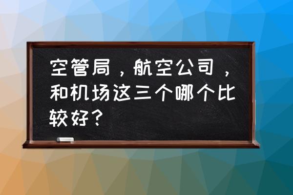 大连空管站好不好 空管局，航空公司，和机场这三个哪个比较好？