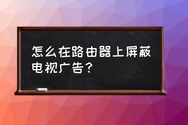 如何设置路由器屏蔽广告 怎么在路由器上屏蔽电视广告？