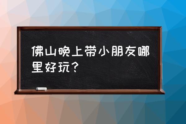 佛山千灯湖晚上有什么好玩 佛山晚上带小朋友哪里好玩？