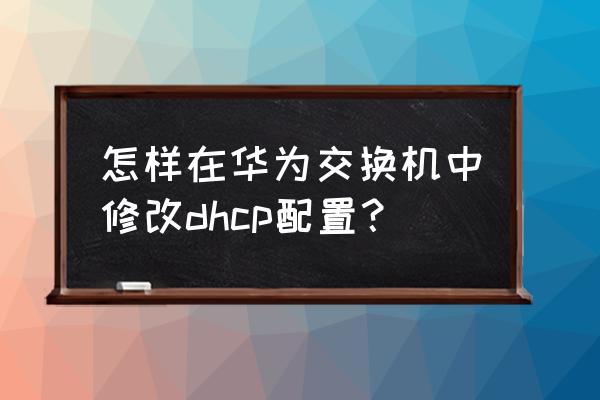 华为交换机如何做dhcp 怎样在华为交换机中修改dhcp配置？