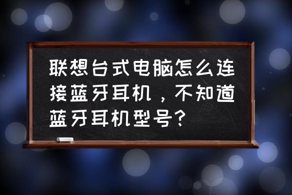 联想主机能连接无线蓝牙耳机吗 联想台式电脑怎么连接蓝牙耳机，不知道蓝牙耳机型号？