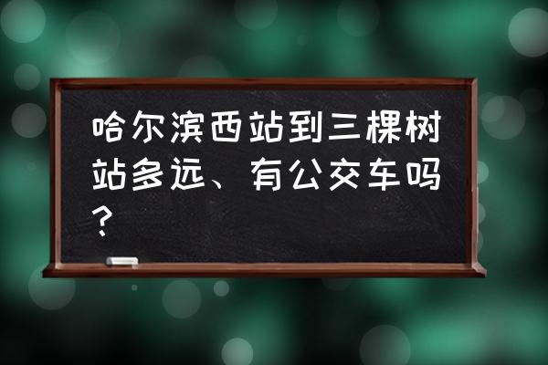 哈尔滨做什么车到三棵树 哈尔滨西站到三棵树站多远、有公交车吗？