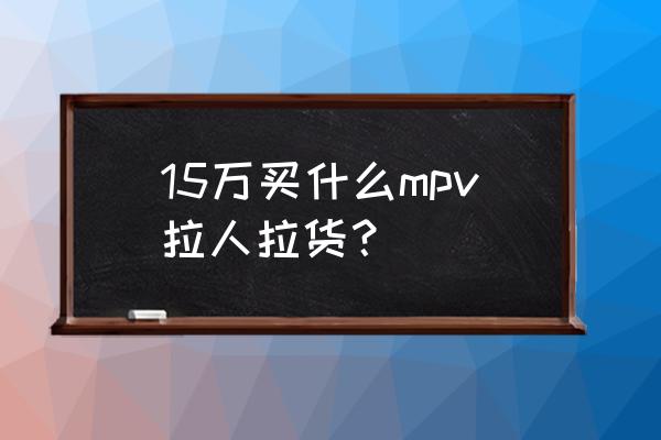 十五万左右的商务车哪种好 15万买什么mpv拉人拉货？