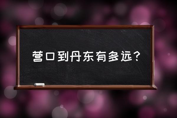 营口到丹东路过洋河吗 营口到丹东有多远？