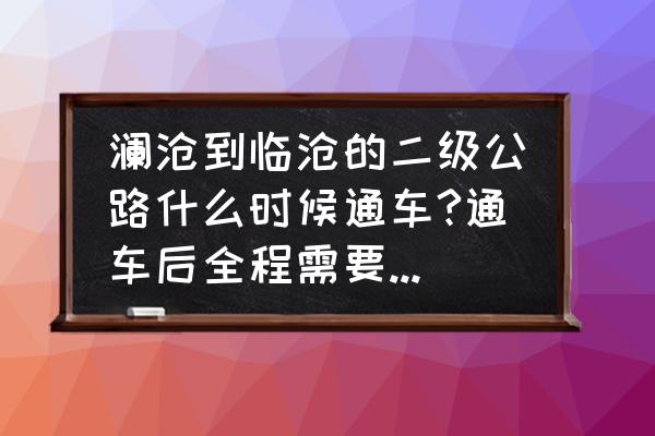 云南临沧地区乡村通公路了吗 澜沧到临沧的二级公路什么时候通车?通车后全程需要多长时间可到达?谢谢？