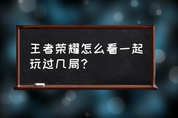 微信怎么看好友一起在玩的小程序 王者荣耀怎么看一起玩过几局？