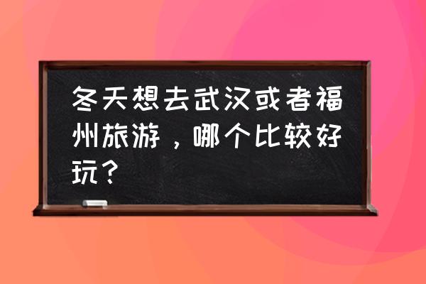 福州武汉哪个好玩 冬天想去武汉或者福州旅游，哪个比较好玩？