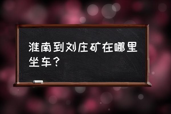 新集矿距淮南八公山有多少公里 淮南到刘庄矿在哪里坐车？