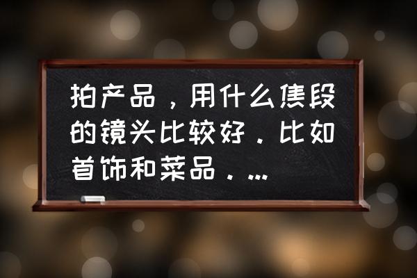 拍摄产品要用什么镜头 拍产品，用什么焦段的镜头比较好。比如首饰和菜品。还有服装？