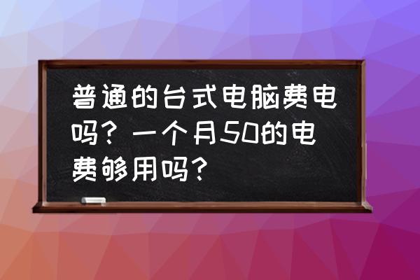 台式机一般耗电量是多少瓦 普通的台式电脑费电吗？一个月50的电费够用吗？