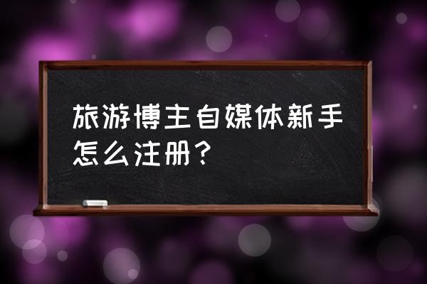 怎么当旅行自媒体 旅游博主自媒体新手怎么注册？