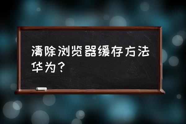 华为手机怎样取消网页保存 清除浏览器缓存方法华为？