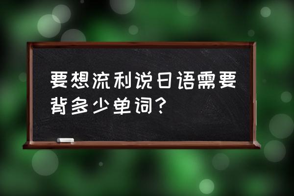 学日语要掌握几个单词 要想流利说日语需要背多少单词？