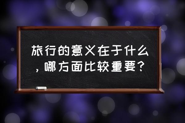 公司集体旅游的目的 旅行的意义在于什么，哪方面比较重要？