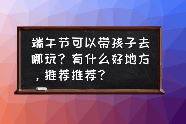 广州端午节适合跟朋友逛的地方 端午节可以带孩子去哪玩？有什么好地方，推荐推荐？