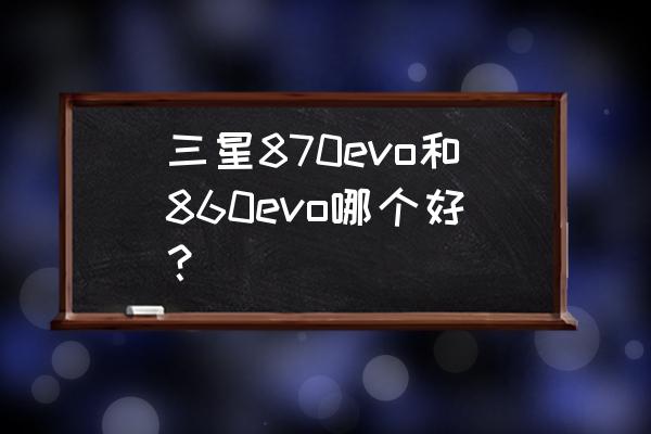 三星860evo 500g 有问题 三星870evo和860evo哪个好？