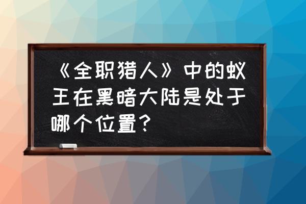 黑暗大陆游戏 《全职猎人》中的蚁王在黑暗大陆是处于哪个位置？