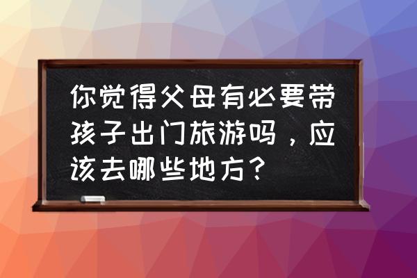 儿童出去旅游需要准备什么东西 你觉得父母有必要带孩子出门旅游吗，应该去哪些地方？