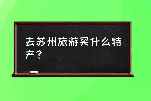 苏州最适合清明去玩的地方 去苏州旅游买什么特产？