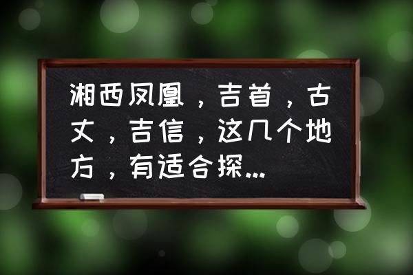 吉首旅游必去十大景点推荐 湘西凤凰，吉首，古丈，吉信，这几个地方，有适合探险野营的地点吗?不要景区。要无人区，最好临水？