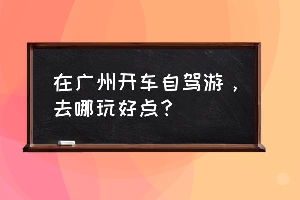 广州三天游最好线路推荐 在广州开车自驾游，去哪玩好点？