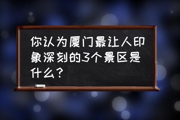 厦门旅游打卡必去景点 你认为厦门最让人印象深刻的3个景区是什么？